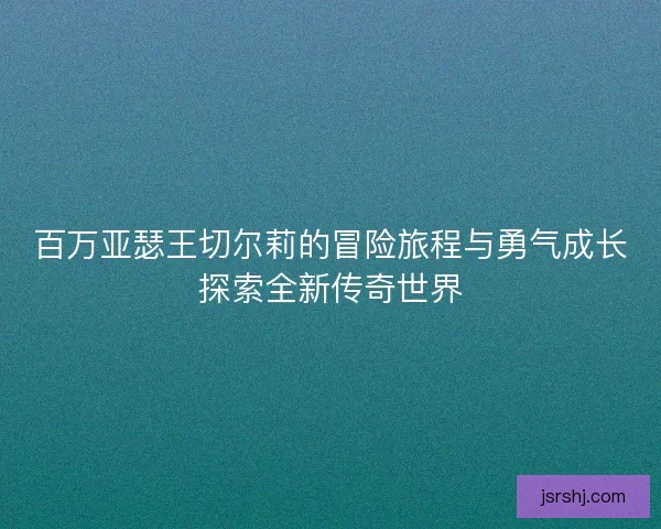 百万亚瑟王切尔莉的冒险旅程与勇气成长探索全新传奇世界