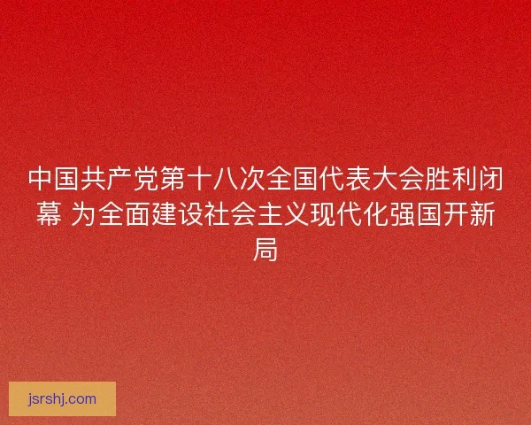 中国共产党第十八次全国代表大会胜利闭幕 为全面建设社会主义现代化强国开新局