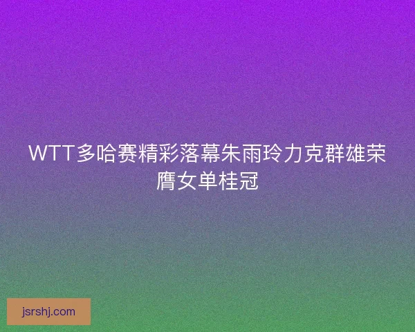 WTT多哈赛精彩落幕朱雨玲力克群雄荣膺女单桂冠