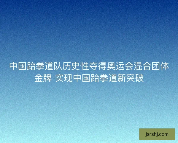 中国跆拳道队历史性夺得奥运会混合团体金牌 实现中国跆拳道新突破