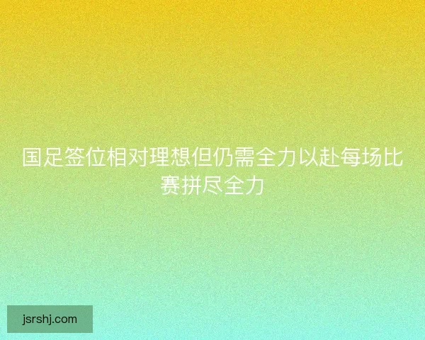 国足签位相对理想但仍需全力以赴每场比赛拼尽全力