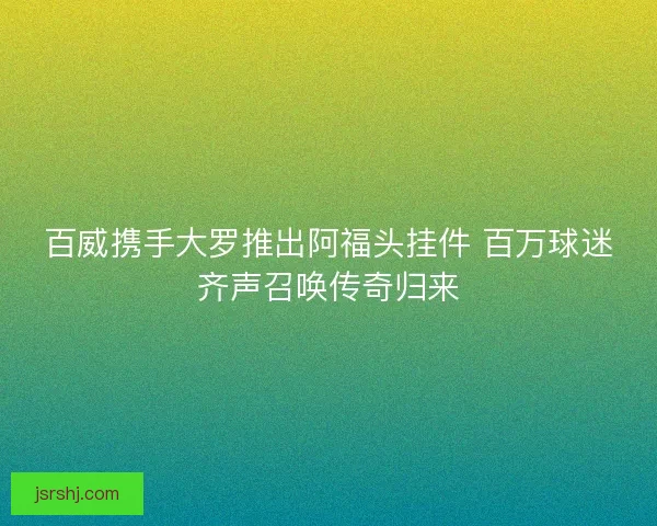 百威携手大罗推出阿福头挂件 百万球迷齐声召唤传奇归来