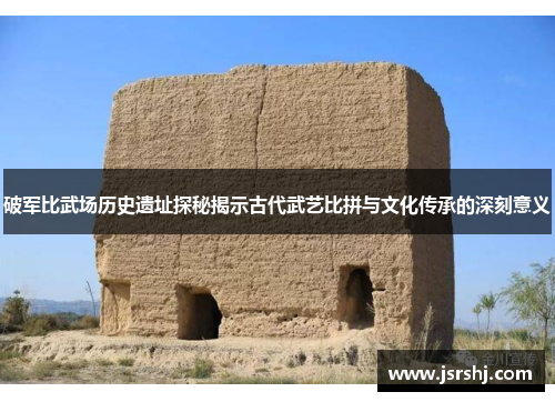 破军比武场历史遗址探秘揭示古代武艺比拼与文化传承的深刻意义